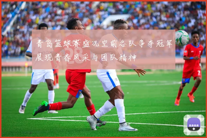 青岛篮球赛盛况空前各队争夺冠军展现青春风采与团队精神