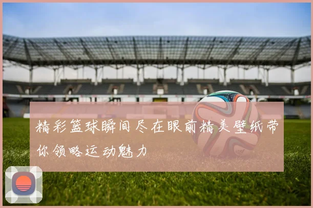 精彩篮球瞬间尽在眼前精美壁纸带你领略运动魅力